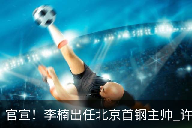官宣！李楠出任北京首钢主帅 许利民担任总教练