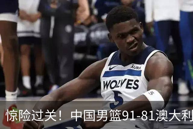 惊险过关！中国男篮91-81澳大利亚 王俊杰末节统治比赛拿下开门红